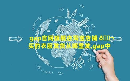 gap官网旗舰店淘宝店铺 🐬 买的衣服发货从哪里发,gap中国官网旗舰店